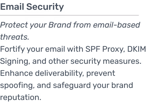 Fortify your email with SPF Proxy, DKIM Signing, and other security measures. Enhance deliverability, prevent spoofing, and safeguard your brand reputation